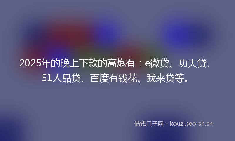2025年的晚上下款的高炮有：e微贷、功夫贷、51人品贷、百度有钱花、我来贷等。