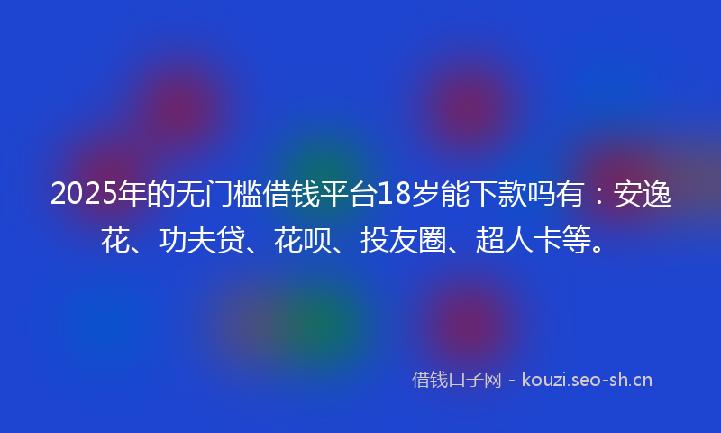 2025年的无门槛借钱平台18岁能下款吗有：安逸花、功夫贷、花呗、投友圈、超人卡等。