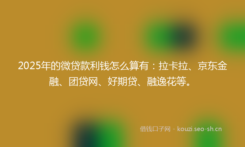 2025年的微贷款利钱怎么算有：拉卡拉、京东金融、团贷网、好期贷、融逸花等。
