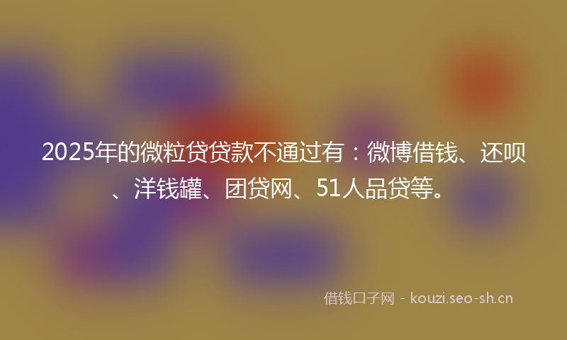 2025年的微粒贷贷款不通过有：微博借钱、还呗、洋钱罐、团贷网、51人品贷等。