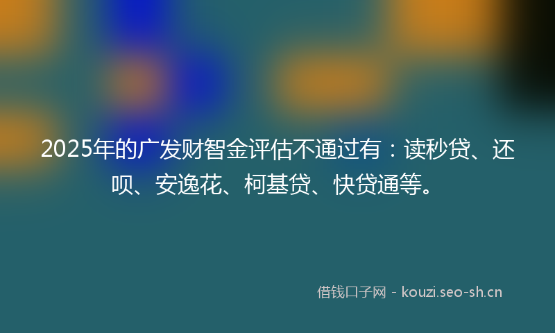 2025年的广发财智金评估不通过有：读秒贷、还呗、安逸花、柯基贷、快贷通等。