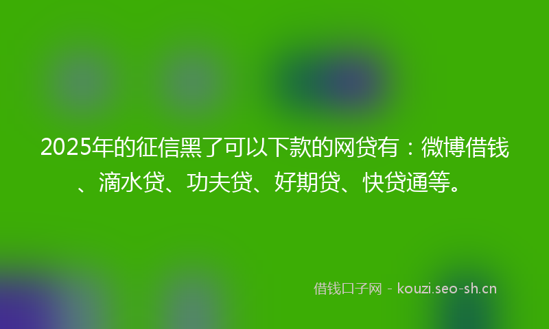 2025年的征信黑了可以下款的网贷有：微博借钱、滴水贷、功夫贷、好期贷、快贷通等。