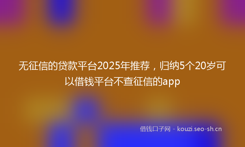 无征信的贷款平台2025年推荐,归纳5个20岁可以借钱平台不查征信的app