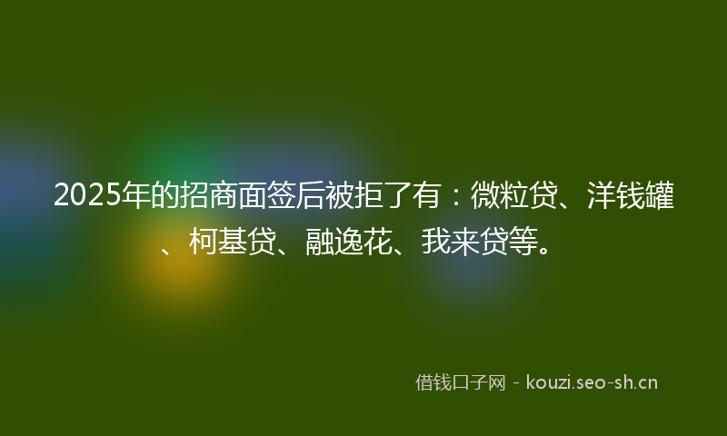 2025年的招商面签后被拒了有:微粒贷、洋钱罐、柯基贷、融逸花、我来贷等。