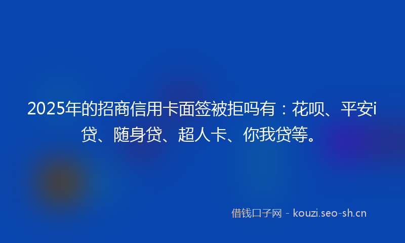 2025年的招商信用卡面签被拒吗有：花呗、平安i贷、随身贷、超人卡、你我贷等。