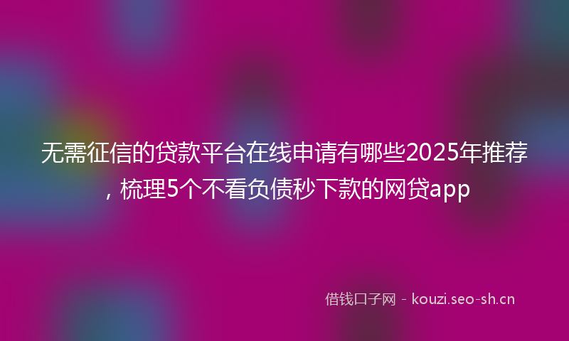 无需征信的贷款平台在线申请有哪些2025年推荐，梳理5个不看负债秒下款的网贷app