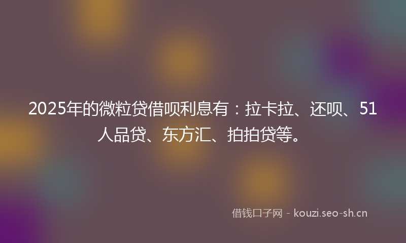 2025年的微粒贷借呗利息有：拉卡拉、还呗、51人品贷、东方汇、拍拍贷等。