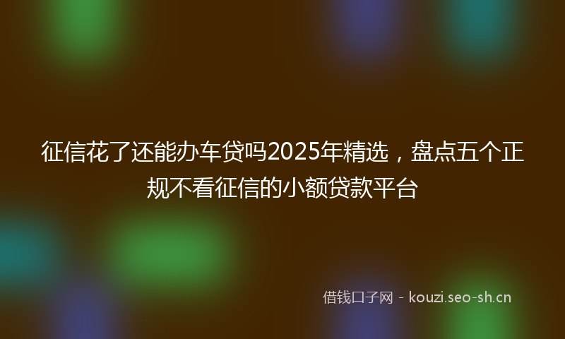 征信花了还能办车贷吗2025年精选，盘点五个正规不看征信的小额贷款平台