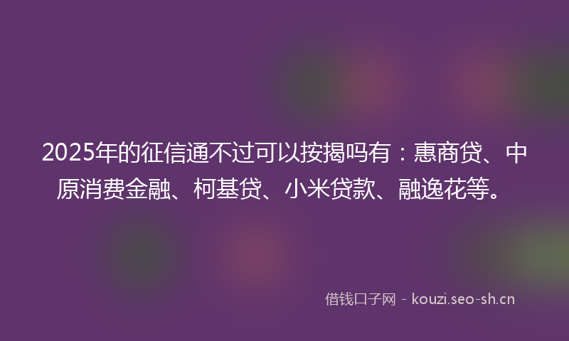 2025年的征信通不过可以按揭吗有：惠商贷、中原消费金融、柯基贷、小米贷款、融逸花等。
