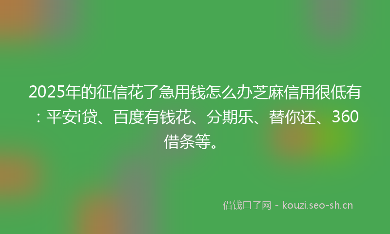 2025年的征信花了急用钱怎么办芝麻信用很低有：平安i贷、百度有钱花、分期乐、替你还、360借条等。
