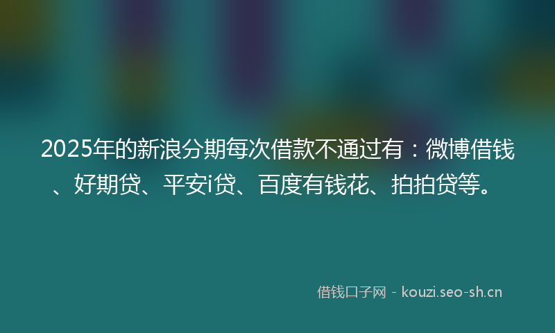 2025年的新浪分期每次借款不通过有：微博借钱、好期贷、平安i贷、百度有钱花、拍拍贷等。
