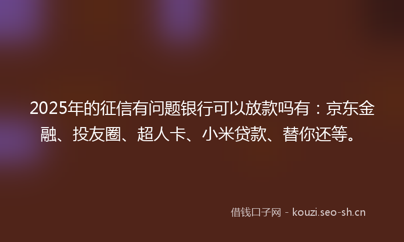 2025年的征信有问题银行可以放款吗有：京东金融、投友圈、超人卡、小米贷款、替你还等。