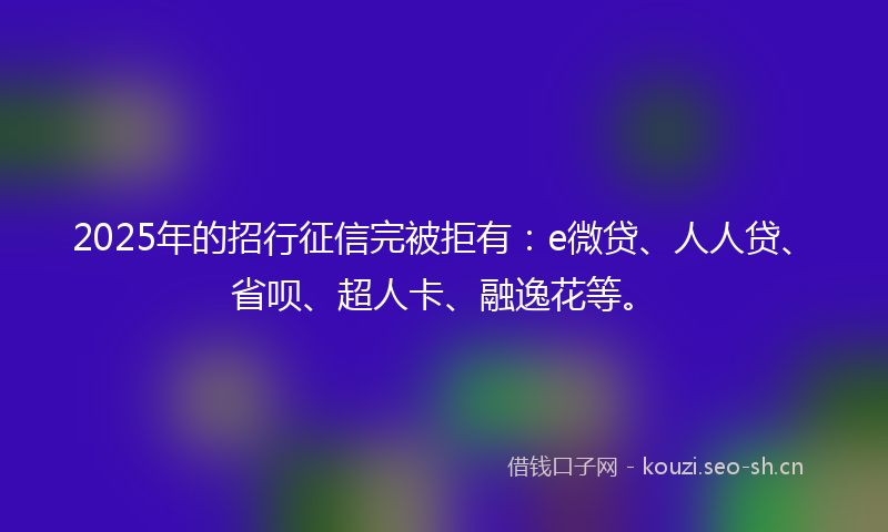 2025年的招行征信完被拒有：e微贷、人人贷、省呗、超人卡、融逸花等。