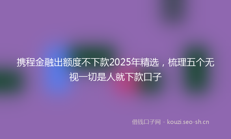 携程金融出额度不下款2025年精选，梳理五个无视一切是人就下款口子
