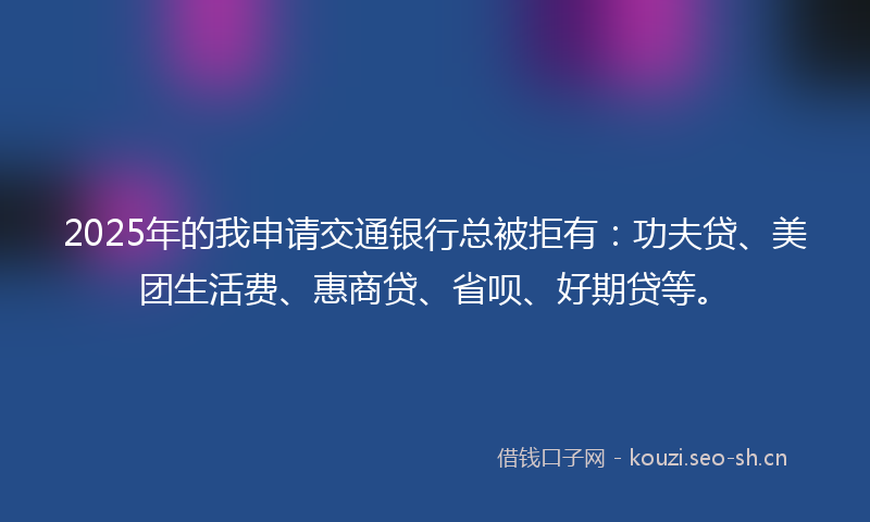 2025年的我申请交通银行总被拒有：功夫贷、美团生活费、惠商贷、省呗、好期贷等。