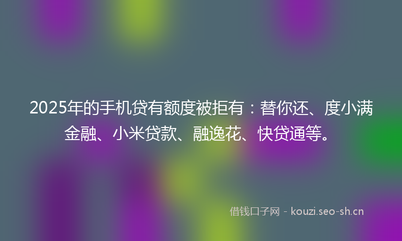 2025年的手机贷有额度被拒有:替你还、度小满金融、小米贷款、融逸花、快贷通等。