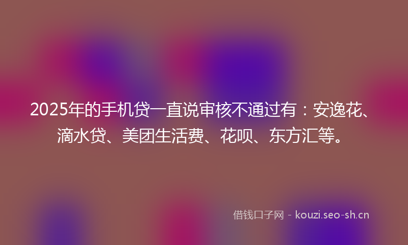 2025年的手机贷一直说审核不通过有：安逸花、滴水贷、美团生活费、花呗、东方汇等。