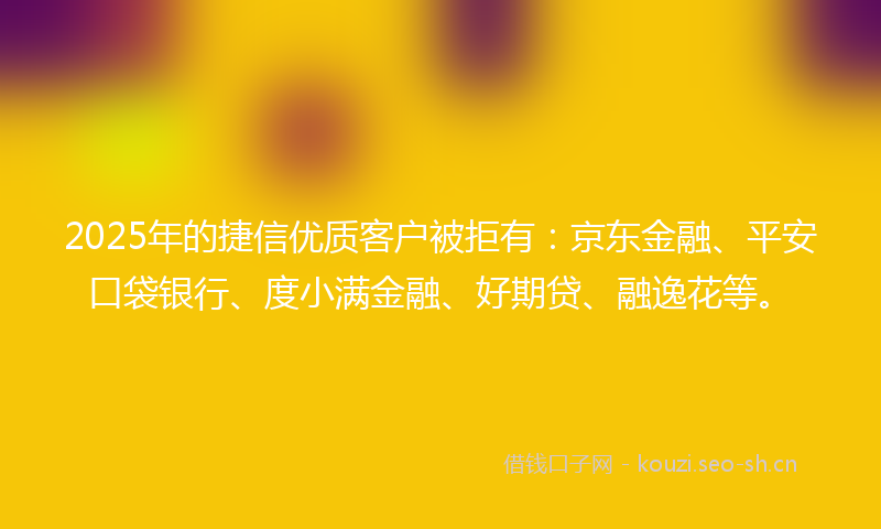 2025年的捷信优质客户被拒有：京东金融、平安口袋银行、度小满金融、好期贷、融逸花等。
