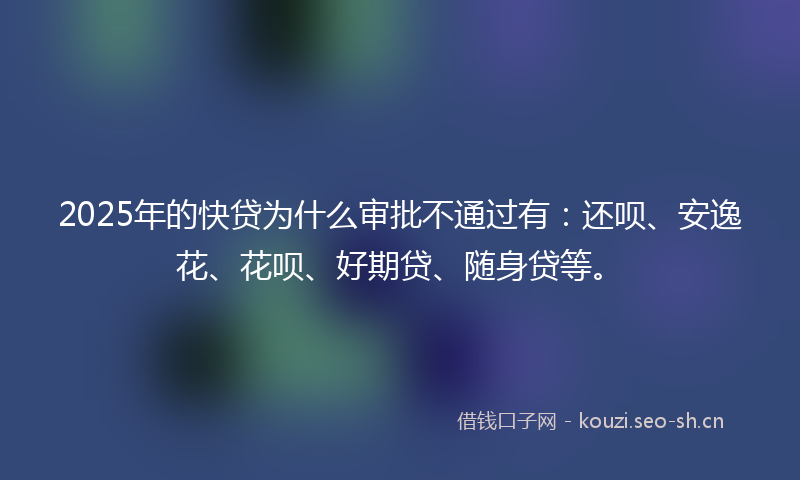 2025年的快贷为什么审批不通过有：还呗、安逸花、花呗、好期贷、随身贷等。