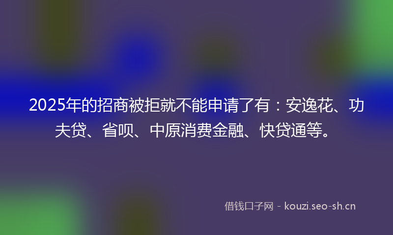2025年的招商被拒就不能申请了有：安逸花、功夫贷、省呗、中原消费金融、快贷通等。