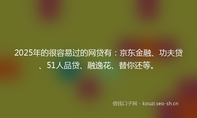 2025年的很容易过的网贷有：京东金融、功夫贷、51人品贷、融逸花、替你还等。