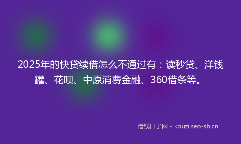 2025年的快贷续借怎么不通过有：读秒贷、洋钱罐、花呗、中原消费金融、360借条等。