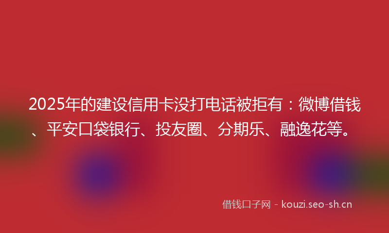2025年的建设信用卡没打电话被拒有：微博借钱、平安口袋银行、投友圈、分期乐、融逸花等。