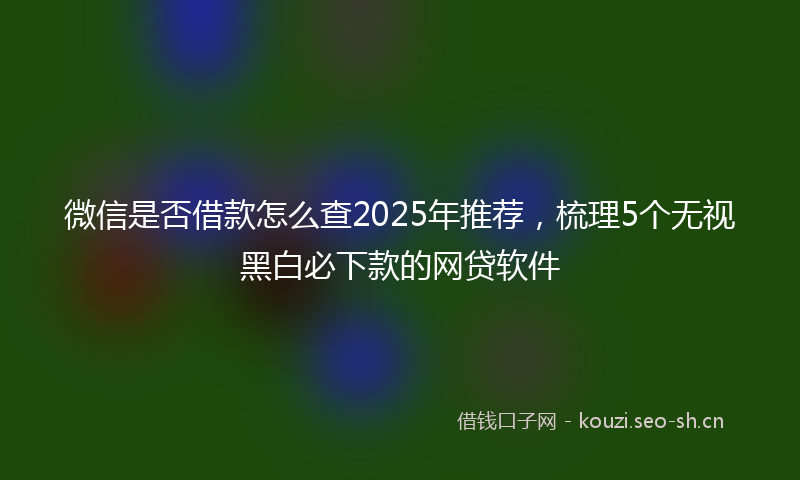 微信是否借款怎么查2025年推荐，梳理5个无视黑白必下款的网贷软件