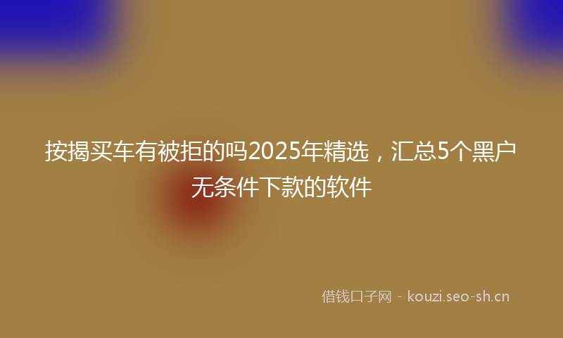 按揭买车有被拒的吗2025年精选，汇总5个黑户无条件下款的软件