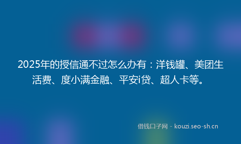 2025年的授信通不过怎么办有：洋钱罐、美团生活费、度小满金融、平安i贷、超人卡等。