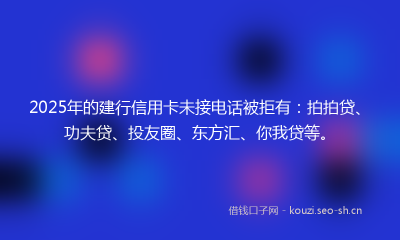 2025年的建行信用卡未接电话被拒有：拍拍贷、功夫贷、投友圈、东方汇、你我贷等。