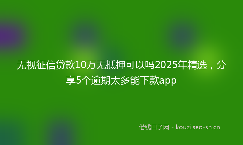 无视征信贷款10万无抵押可以吗2025年精选，分享5个逾期太多能下款app