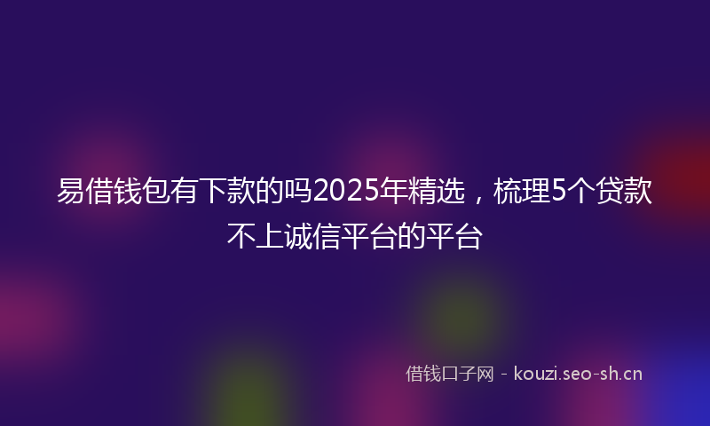 易借钱包有下款的吗2025年精选，梳理5个贷款不上诚信平台的平台