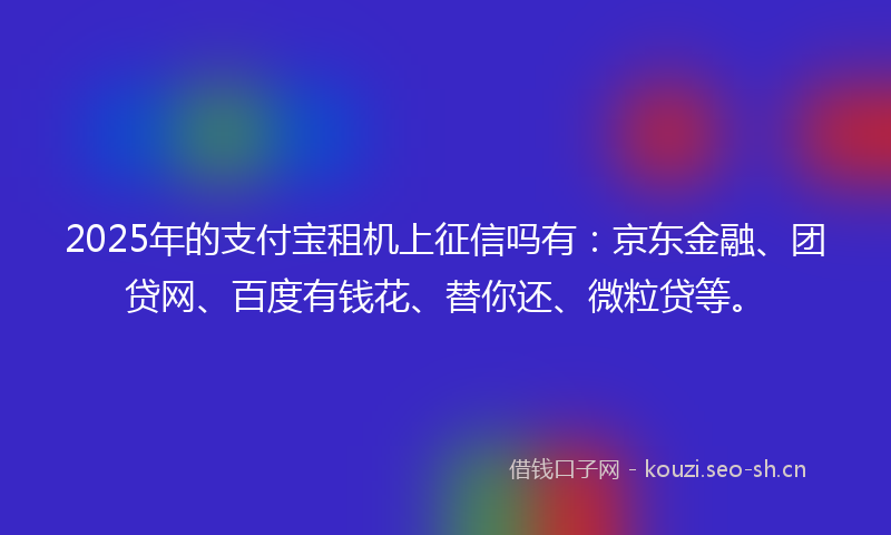 2025年的支付宝租机上征信吗有：京东金融、团贷网、百度有钱花、替你还、微粒贷等。
