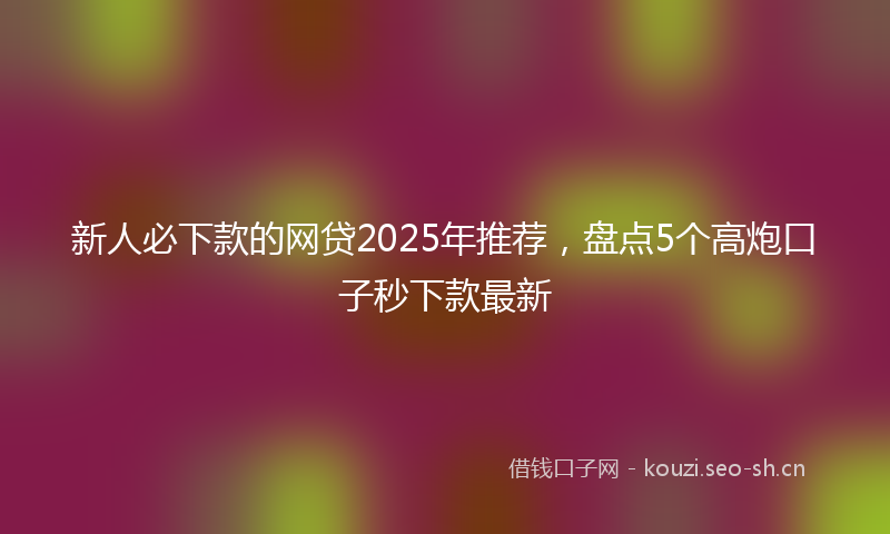 新人必下款的网贷2025年推荐，盘点5个高炮口子秒下款最新