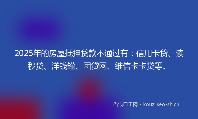 2025年的房屋抵押贷款不通过有：信用卡贷、读秒贷、洋钱罐、团贷网、维信卡卡贷等。