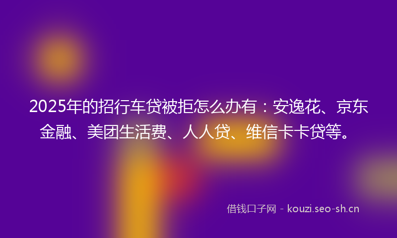 2025年的招行车贷被拒怎么办有：安逸花、京东金融、美团生活费、人人贷、维信卡卡贷等。