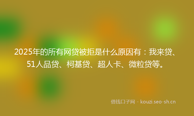2025年的所有网贷被拒是什么原因有：我来贷、51人品贷、柯基贷、超人卡、微粒贷等。