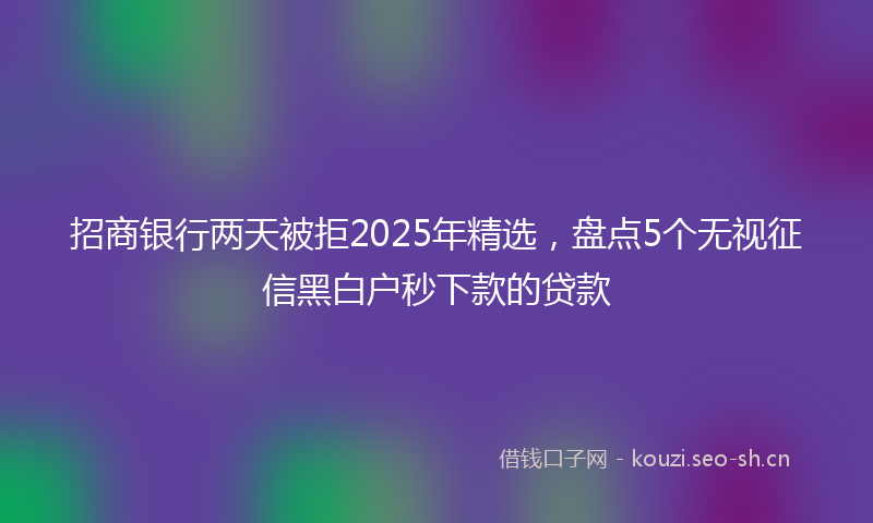 招商银行两天被拒2025年精选，盘点5个无视征信黑白户秒下款的贷款