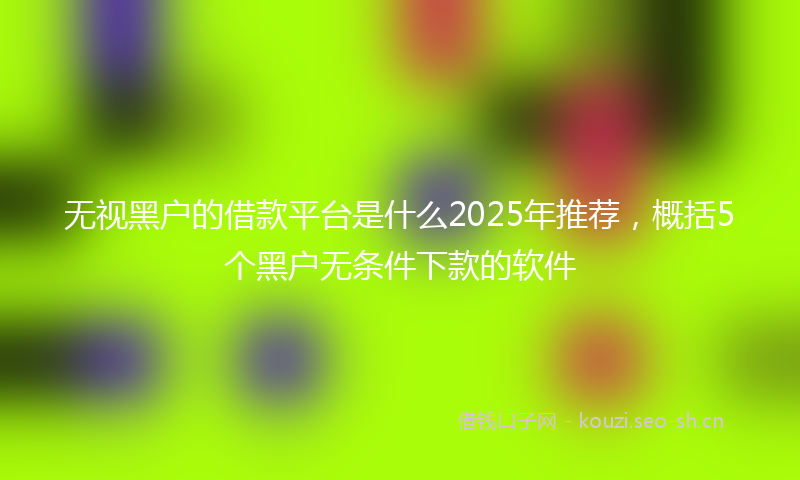 无视黑户的借款平台是什么2025年推荐，概括5个黑户无条件下款的软件