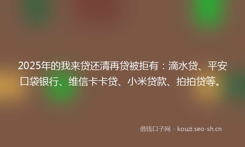 2025年的我来贷还清再贷被拒有：滴水贷、平安口袋银行、维信卡卡贷、小米贷款、拍拍贷等。