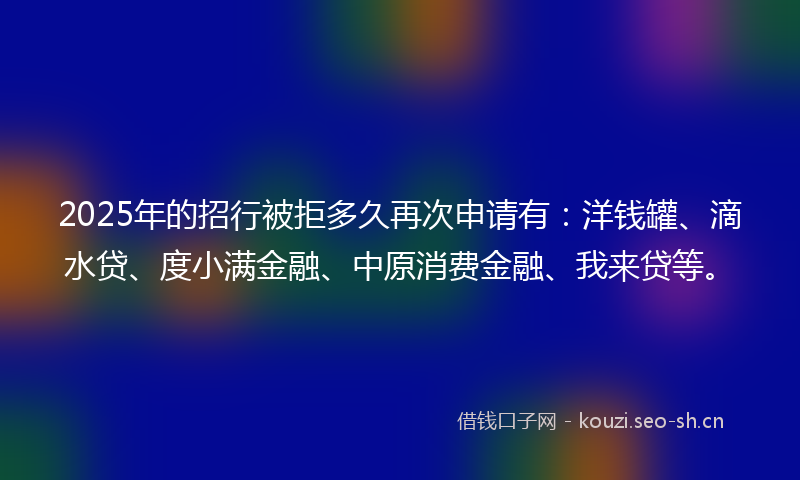 2025年的招行被拒多久再次申请有：洋钱罐、滴水贷、度小满金融、中原消费金融、我来贷等。