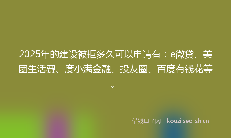 2025年的建设被拒多久可以申请有：e微贷、美团生活费、度小满金融、投友圈、百度有钱花等。