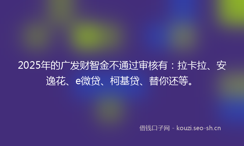 2025年的广发财智金不通过审核有：拉卡拉、安逸花、e微贷、柯基贷、替你还等。