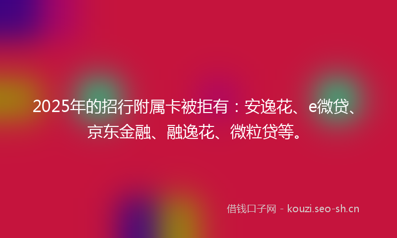2025年的招行附属卡被拒有：安逸花、e微贷、京东金融、融逸花、微粒贷等。