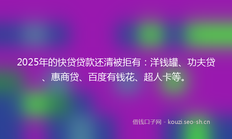 2025年的快贷贷款还清被拒有：洋钱罐、功夫贷、惠商贷、百度有钱花、超人卡等。