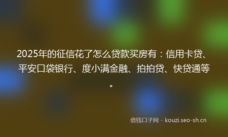 2025年的征信花了怎么贷款买房有：信用卡贷、平安口袋银行、度小满金融、拍拍贷、快贷通等。