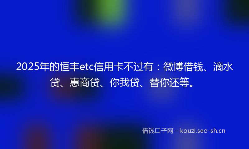 2025年的恒丰etc信用卡不过有：微博借钱、滴水贷、惠商贷、你我贷、替你还等。