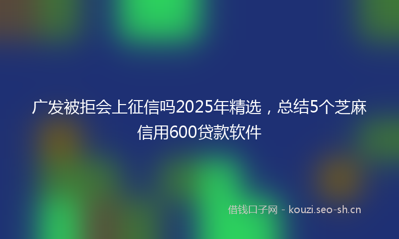 广发被拒会上征信吗2025年精选，总结5个芝麻信用600贷款软件