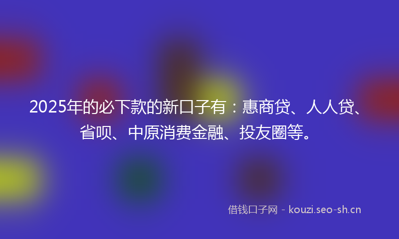 2025年的必下款的新口子有：惠商贷、人人贷、省呗、中原消费金融、投友圈等。